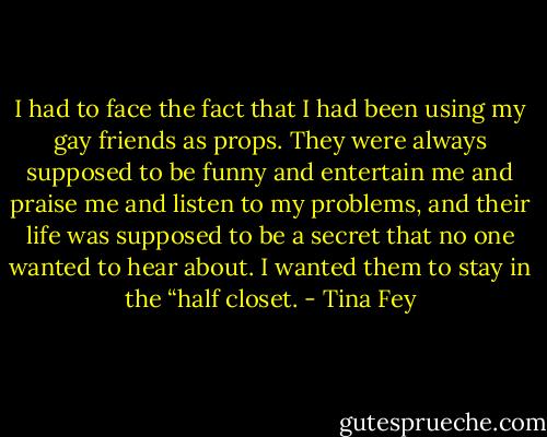 I had to face the fact that I had been using my gay friends as props. They were always supposed to be funny and entertain me and praise me and listen to my problems, and their life was supposed to be a secret that no one wanted to hear about. I wanted them to stay in the “half closet. - Tina Fey
