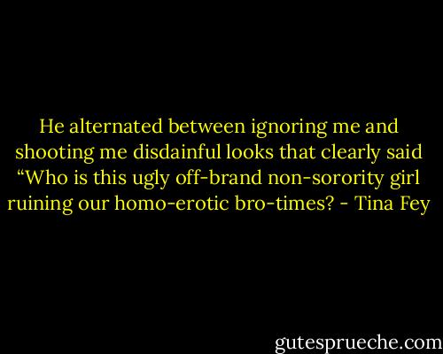 He alternated between ignoring me and shooting me disdainful looks that clearly said “Who is this ugly off-brand non-sorority girl ruining our homo-erotic bro-times? - Tina Fey