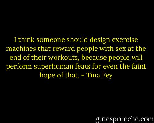 I think someone should design exercise machines that reward people with sex at the end of their workouts, because people will perform superhuman feats for even the faint hope of that. - Tina Fey