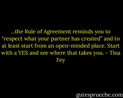 ...the Rule of Agreement reminds you to “respect what your partner has created” and to at least start from an open-minded place. Start with a YES and see where that takes you. - Tina Fey