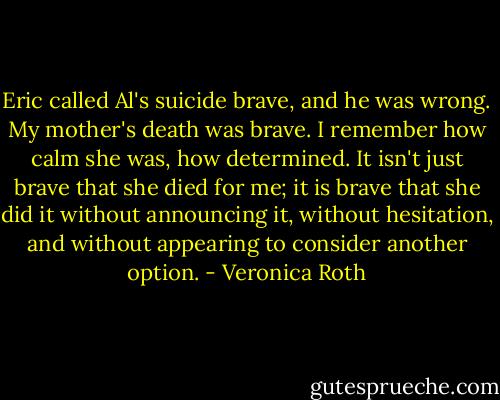 Eric called Al's suicide brave, and he was wrong. My mother's death was brave. I remember how calm she was, how determined. It isn't just brave that she died for me; it is brave that she did it without announcing it, without hesitation, and without appearing to consider another option. - Veronica Roth