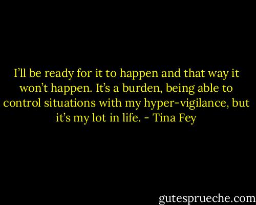 I’ll be ready for it to happen and that way it won’t happen. It’s a burden, being able to control situations with my hyper-vigilance, but it’s my lot in life. - Tina Fey