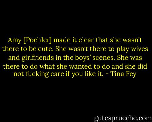 Amy [Poehler] made it clear that she wasn’t there to be cute. She wasn’t there to play wives and girlfriends in the boys’ scenes. She was there to do what she wanted to do and she did not fucking care if you like it. - Tina Fey