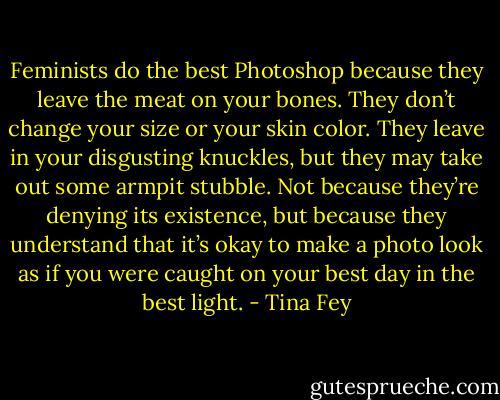 Feminists do the best Photoshop because they leave the meat on your bones. They don’t change your size or your skin color. They leave in your disgusting knuckles, but they may take out some armpit stubble. Not because they’re denying its existence, but because they understand that it’s okay to make a photo look as if you were caught on your best day in the best light. - Tina Fey