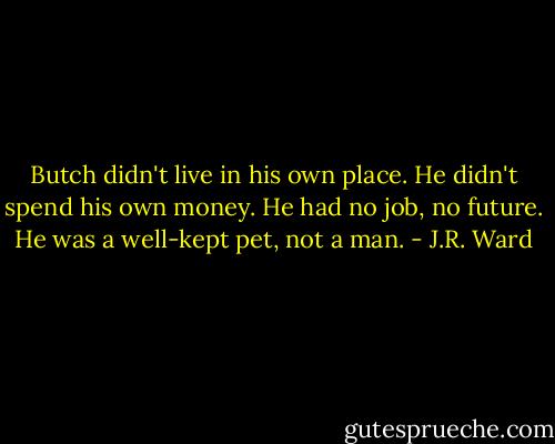 Butch didn't live in his own place. He didn't spend his own money. He had no job, no future. He was a well-kept pet, not a man. - J.R. Ward