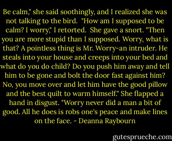 Be calm," she said soothingly, and I realized she was not talking to the bird. <br />"How am I supposed to be calm? I worry," I retorted. <br />She gave a snort. "Then you are more stupid than I supposed. Worry, what is that? A pointless thing is Mr. Worry-an intruder. He steals into your house and creeps into your bed and what do you do child? Do you push him away and tell him to be gone and bolt the door fast against him? No, you move over and let him have the good pillow and the best quilt to warm himself." She flapped a hand in disgust. "Worry never did a man a bit of good. All he does is robs one's peace and make lines on the face. - Deanna Raybourn