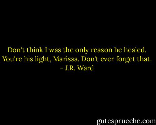 Don't think I was the only reason he healed. You're his light, Marissa. Don't ever forget that. - J.R. Ward