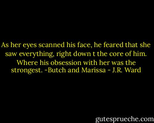 As her eyes scanned his face, he feared that she saw everything, right down t the core of him. Where his obsession with her was the strongest.<br />-Butch and Marissa - J.R. Ward