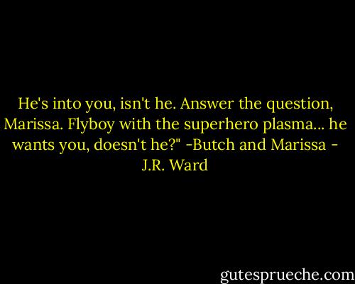 He's into you, isn't he. Answer the question, Marissa. Flyboy with the superhero plasma... he wants you, doesn't he?"<br />-Butch and Marissa - J.R. Ward