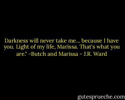 Darkness will never take me... because I have you. Light of my life, Marissa. That's what you are."<br />-Butch and Marissa - J.R. Ward