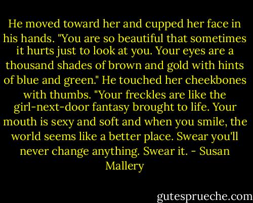 He moved toward her and cupped her face in his hands. "You are so beautiful that sometimes it hurts just to look at you. Your eyes are a thousand shades of brown and gold with hints of blue and green." He touched her cheekbones with thumbs. "Your freckles are like the girl-next-door fantasy brought to life. Your mouth is sexy and soft and when you smile, the world seems like a better place. Swear you'll never change anything. Swear it. - Susan Mallery