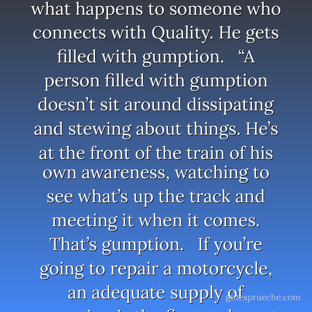 I like the word ‘gumption’ because it’s so homely and so forlorn and so out of style it looks as if it needs a friend and isn’t likely to reject anyone who comes along. I like it also because it describes exactly what happens to someone who connects with Quality. He gets filled with gumption.<br /> <br />“A person filled with gumption doesn’t sit around dissipating and stewing about things. He’s at the front of the train of his own awareness, watching to see what’s up the track and meeting it when it comes. That’s gumption.<br /> <br />If you’re going to repair a motorcycle, an adequate supply of gumption is the first and most important tool. If you haven’t got that you might as well gather up all the other tools and put them away, because they won’t do you any good. - Robert M. Pirsig