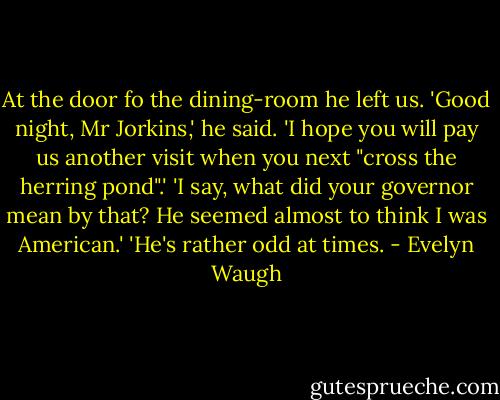 At the door fo the dining-room he left us. 'Good night, Mr Jorkins,' he said. 'I hope you will pay us another visit when you next "cross the herring pond".' 'I say, what did your governor mean by that? He seemed almost to think I was American.' 'He's rather odd at times. - Evelyn Waugh