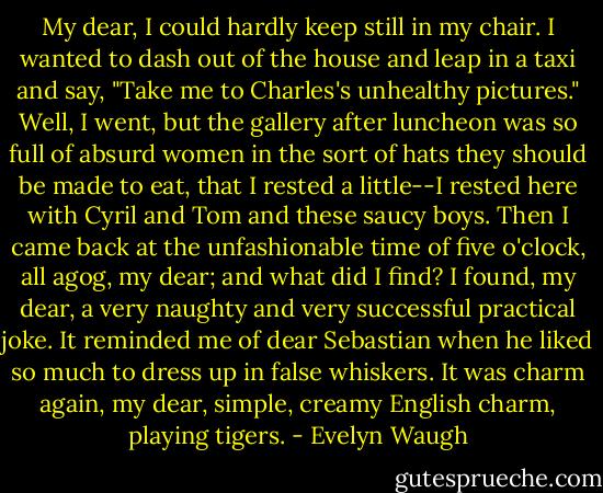 My dear, I could hardly keep still in my chair. I wanted to dash out of the house and leap in a taxi and say, "Take me to Charles's unhealthy pictures." Well, I went, but the gallery after luncheon was so full of absurd women in the sort of hats they should be made to eat, that I rested a little--I rested here with Cyril and Tom and these saucy boys. Then I came back at the unfashionable time of five o'clock, all agog, my dear; and what did I find? I found, my dear, a very naughty and very successful practical joke. It reminded me of dear Sebastian when he liked so much to dress up in false whiskers. It was charm again, my dear, simple, creamy English charm, playing tigers. - Evelyn Waugh