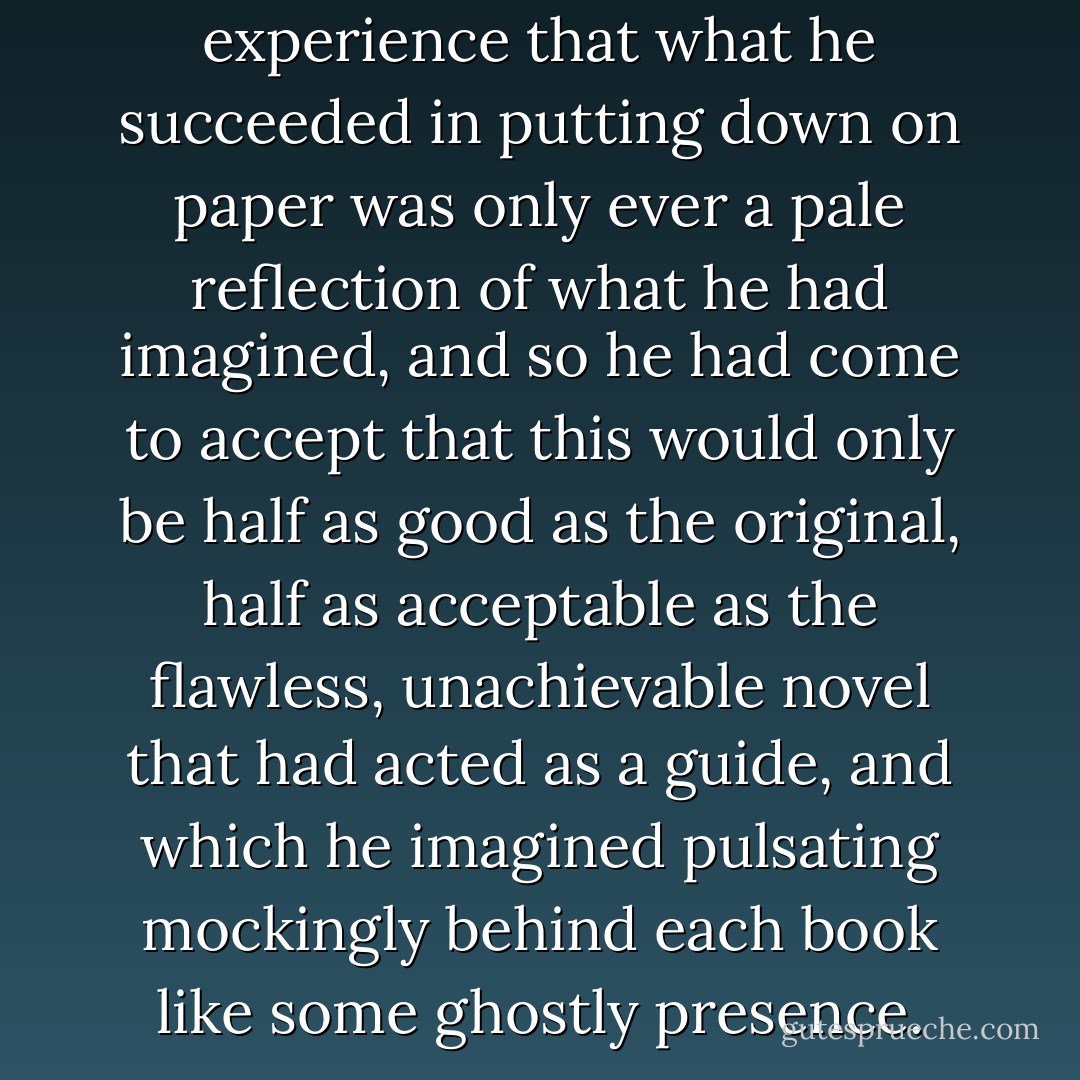 He had learned from experience that what he succeeded in putting down on paper was only ever a pale reflection of what he had imagined, and so he had come to accept that this would only be half as good as the original, half as acceptable as the flawless, unachievable novel that had acted as a guide, and which he imagined pulsating mockingly behind each book like some ghostly presence. - Félix J. Palma