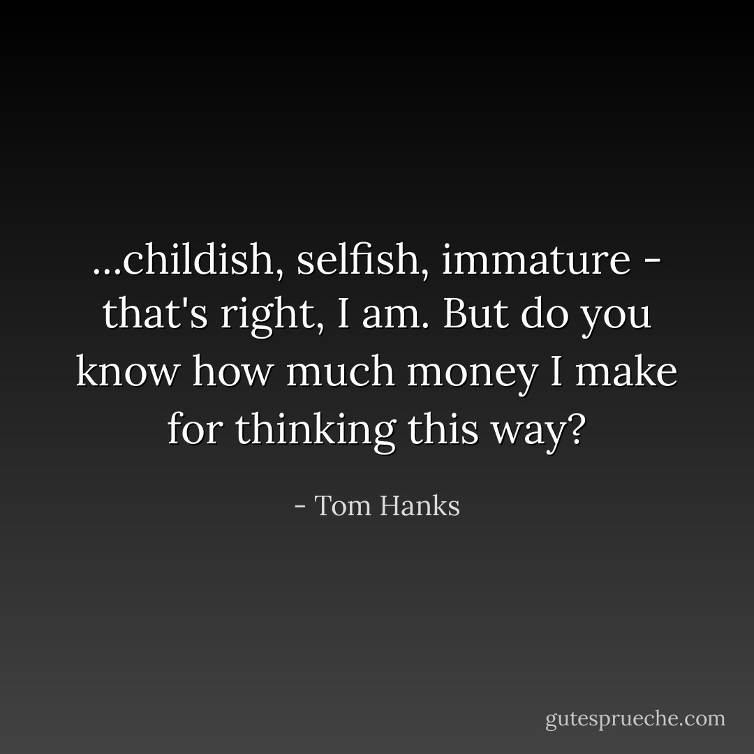 ...childish, selfish, immature - that's right, I am. But do you know how much money I make for thinking this way? - Tom Hanks