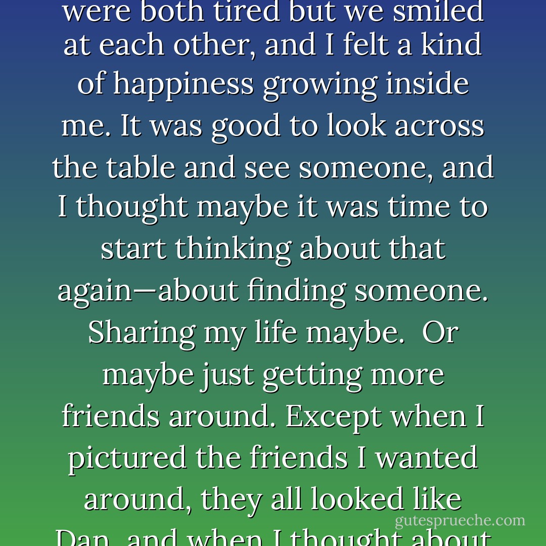 We ate in the dining room alcove looking over the hillside and the silent dark rooftops of my neighbors. The lights of the valley glittered below.<br /><br />We were both tired but we smiled at each other, and I felt a kind of happiness growing inside me. It was good to look across the table and see someone, and I thought maybe it was time to start thinking about that again—about finding someone. Sharing my life maybe.<br /><br />Or maybe just getting more friends around. Except when I pictured the friends I wanted around, they all looked like Dan, and when I thought about trying to find someone to share my life with, he too looked a little too much like Dan for comfort. - Josh Lanyon