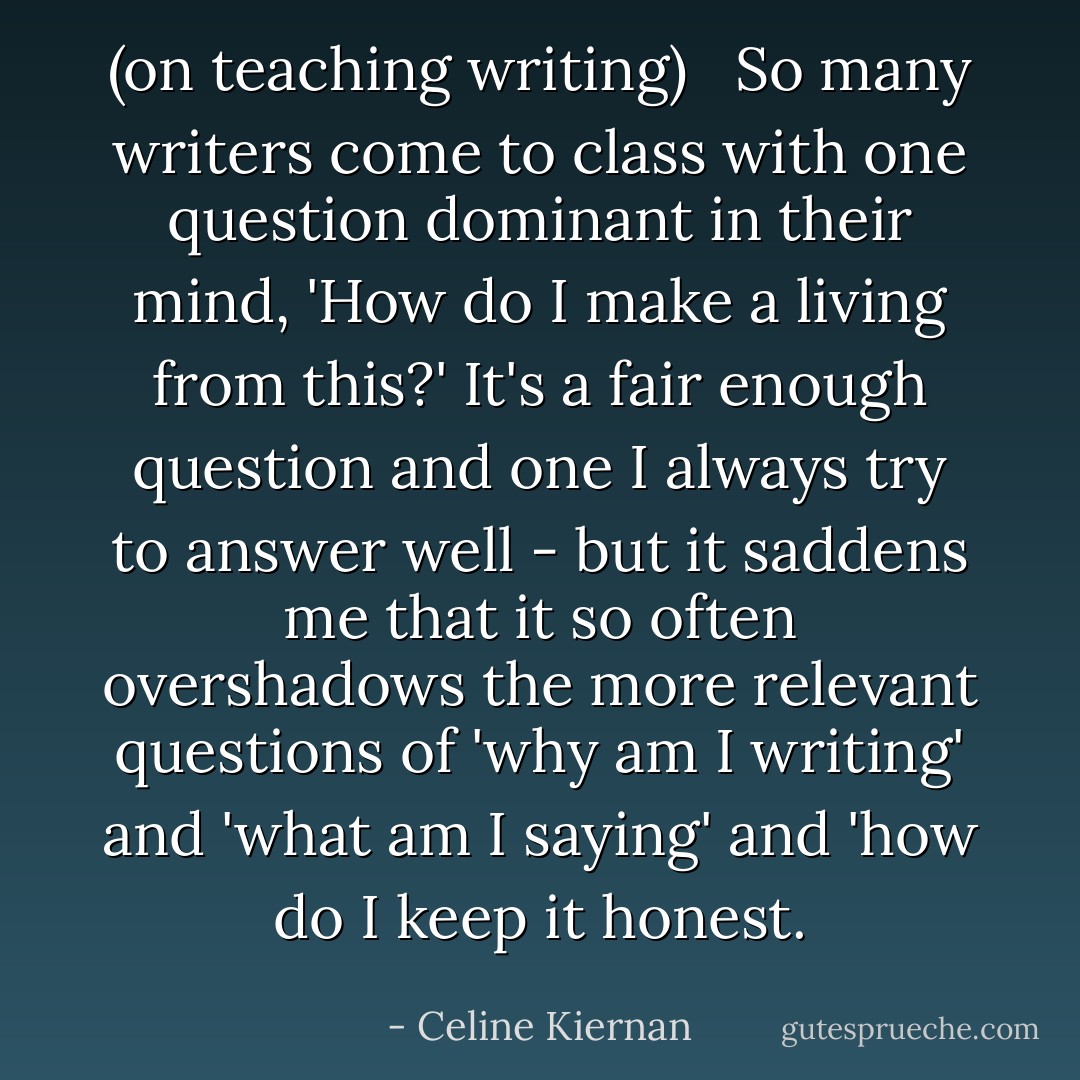 (on teaching writing) <br /><br />So many writers come to class with one question dominant in their mind, 'How do I make a living from this?' It's a fair enough question and one I always try to answer well - but it saddens me that it so often overshadows the more relevant questions of 'why am I writing' and 'what am I saying' and 'how do I keep it honest. - Celine Kiernan