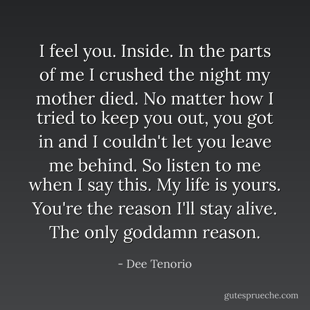 I feel you. Inside. In the parts of me I crushed the night my mother died. No matter how I tried to keep you out, you got in and I couldn't let you leave me behind. So listen to me when I say this. My life is yours. You're the reason I'll stay alive. The only goddamn reason. - Dee Tenorio