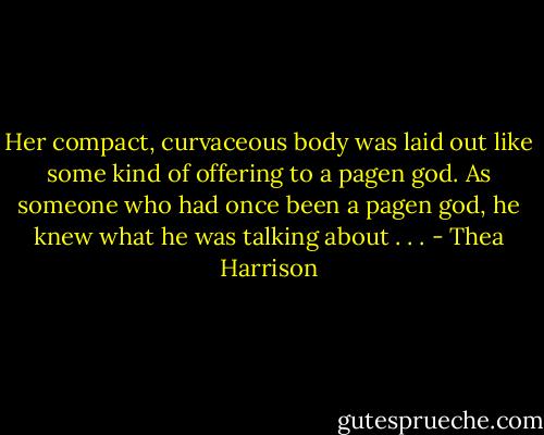 Her compact, curvaceous body was laid out like some kind of offering to a pagen god. As someone who had once been a pagen god, he knew what he was talking about . . . - Thea Harrison