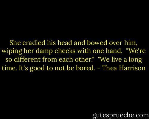 She cradled his head and bowed over him, wiping her damp cheeks with one hand. <br />"We're so different from each other."<br /><br />"We live a long time. It's good to not be bored. - Thea Harrison