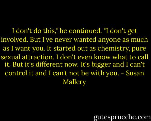 I don't do this," he continued. "I don't get involved. But I've never wanted anyone as much as I want you. It started out as chemistry, pure sexual attraction. I don't even know what to call it. But it's different now. It's bigger and I can't control it and I can't not be with you. - Susan Mallery