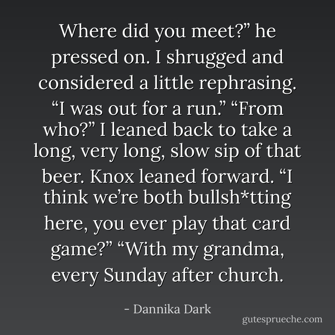 Where did you meet?” he pressed on.<br />I shrugged and considered a little rephrasing. “I was out for a run.”<br />“From who?”<br />I leaned back to take a long, very long, slow sip of that beer.<br />Knox leaned forward. “I think we’re both bullsh*tting here, you ever play that card game?”<br />“With my grandma, every Sunday after church. - Dannika Dark
