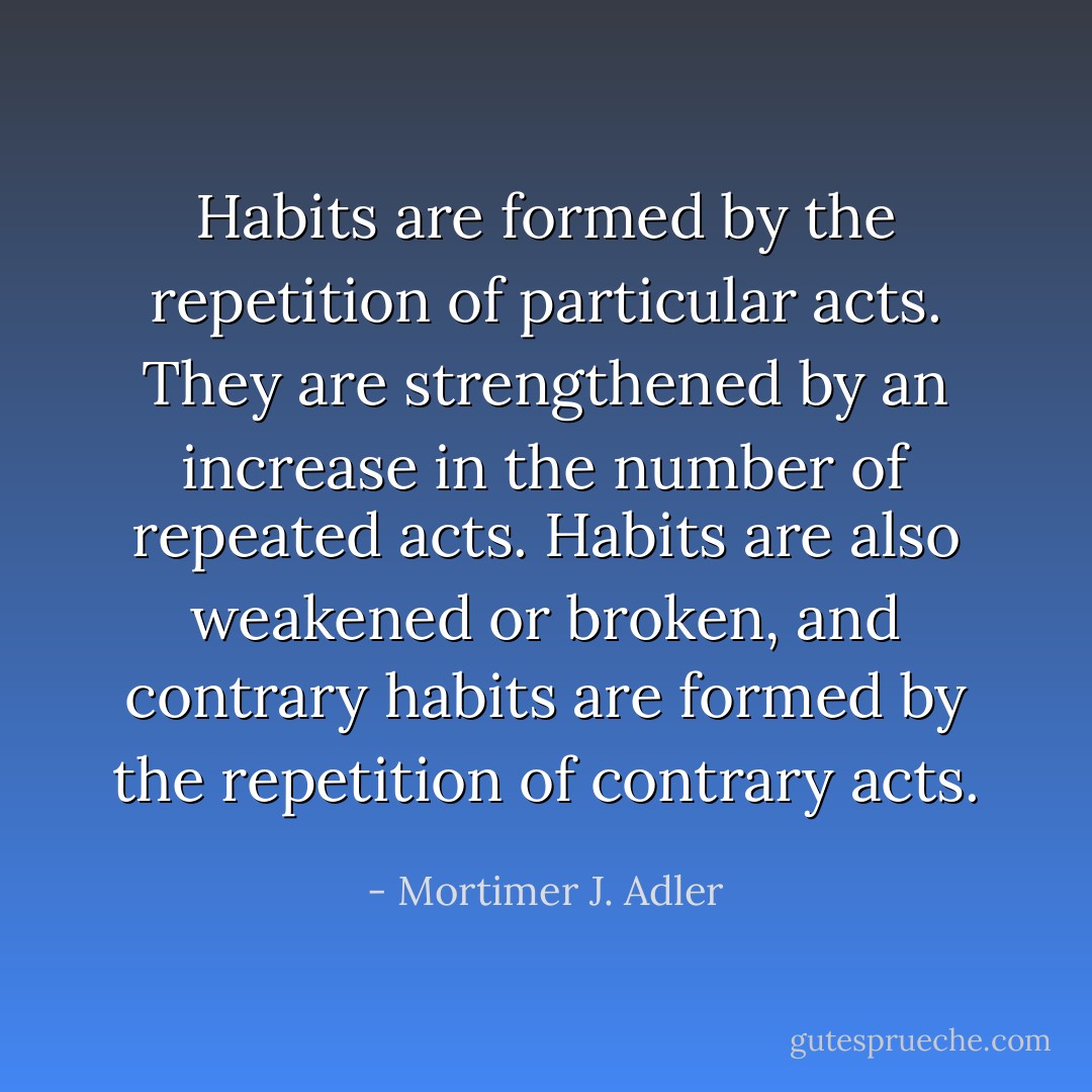 Habits are formed by the repetition of particular acts. They are strengthened by an increase in the number of repeated acts. Habits are also weakened or broken, and contrary habits are formed by the repetition of contrary acts. - Mortimer J. Adler