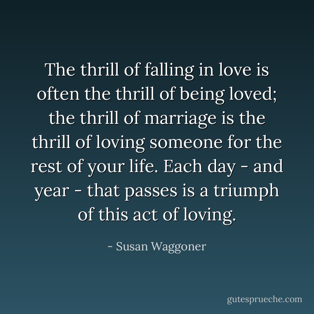 The thrill of falling in love is often the thrill of being loved; the thrill of marriage is the thrill of loving someone for the rest of your life. Each day - and year - that passes is a triumph of this act of loving. - Susan Waggoner