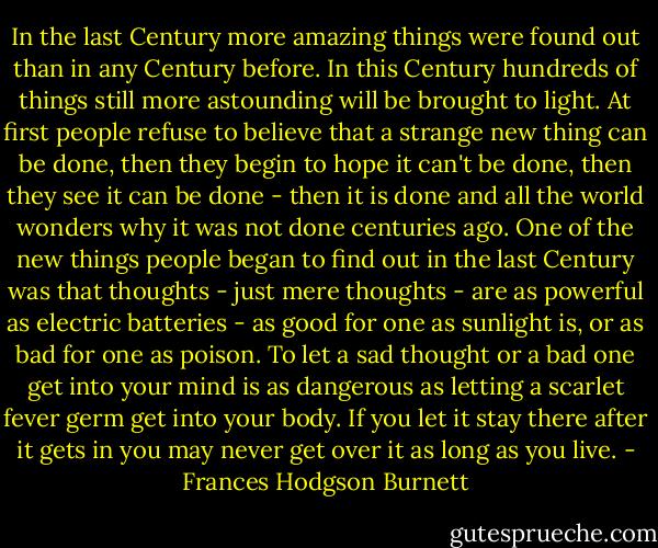 In the last Century more amazing things were found out than in any Century before. In this Century hundreds of things still more astounding will be brought to light. At first people refuse to believe that a strange new thing can be done, then they begin to hope it can't be done, then they see it can be done - then it is done and all the world wonders why it was not done centuries ago. One of the new things people began to find out in the last Century was that thoughts - just mere thoughts - are as powerful as electric batteries - as good for one as sunlight is, or as bad for one as poison. To let a sad thought or a bad one get into your mind is as dangerous as letting a scarlet fever germ get into your body. If you let it stay there after it gets in you may never get over it as long as you live. - Frances Hodgson Burnett