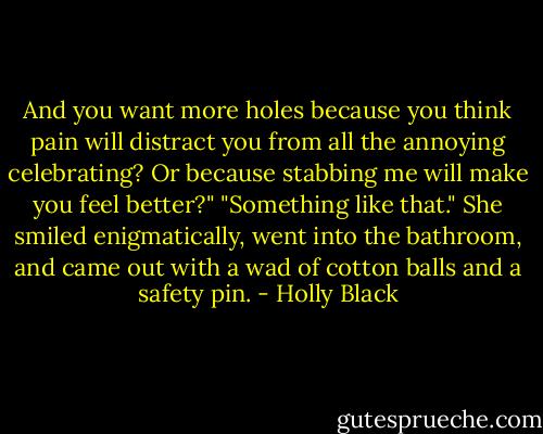 And you want more holes because you think pain will distract you from all the annoying celebrating? Or because stabbing me will make you feel better?"<br />"Something like that." She smiled enigmatically, went into the bathroom, and came out with a wad of cotton balls and a safety pin. - Holly Black