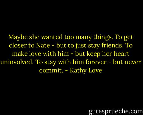 Maybe she wanted too many things. To get closer to Nate - but to just stay friends. To make love with him - but keep her heart uninvolved. To stay with him forever - but never commit. - Kathy Love