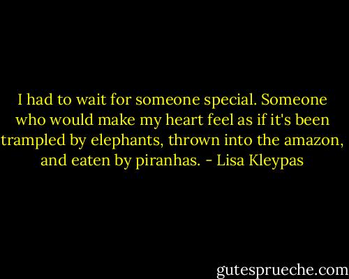 I had to wait for someone special. Someone who would make my heart feel as if it's been trampled by elephants, thrown into the amazon, and eaten by piranhas. - Lisa Kleypas