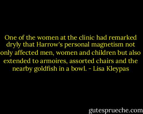 One of the women at the clinic had remarked dryly that Harrow's personal magnetism not only affected men, women and children but also extended to armoires, assorted chairs and the nearby goldfish in a bowl. - Lisa Kleypas