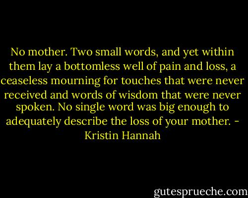 No mother. Two small words, and yet within them lay a bottomless well of pain and loss, a ceaseless mourning for touches that were never received and words of wisdom that were never spoken. No single word was big enough to adequately describe the loss of your mother. - Kristin Hannah
