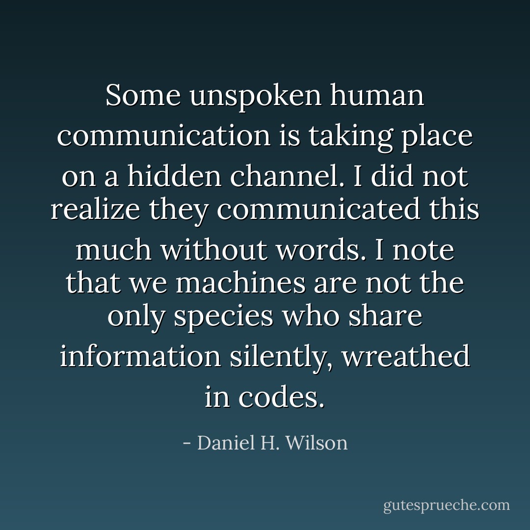 Some unspoken human communication is taking place on a hidden channel. I did not realize they communicated this much without words. I note that we machines are not the only species who share information silently, wreathed in codes. - Daniel H. Wilson