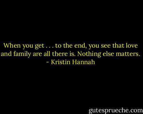 When you get . . . to the end, you see that love and family are all there is. Nothing else matters. - Kristin Hannah