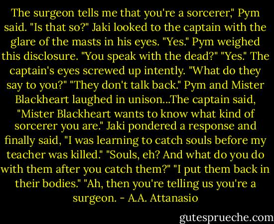 The surgeon tells me that you're a sorcerer," Pym said. "Is that so?"<br />Jaki looked to the captain with the glare of the masts in his eyes. "Yes."<br />Pym weighed this disclosure. "You speak with the dead?"<br />"Yes."<br />The captain's eyes screwed up intently. "What do they say to you?"<br />"They don't talk back."<br />Pym and Mister Blackheart laughed in unison...The captain said, "Mister Blackheart wants to know what kind of sorcerer you are."<br />Jaki pondered a response and finally said, "I was learning to catch souls before my teacher was killed."<br />"Souls, eh? And what do you do with them after you catch them?"<br />"I put them back in their bodies."<br />"Ah, then you're telling us you're a surgeon. - A.A. Attanasio