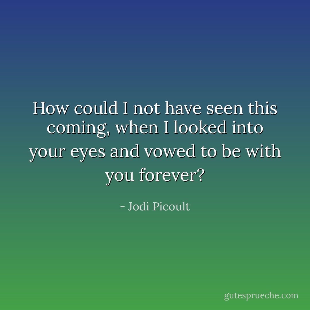 How could I not have seen this coming, when I looked into your eyes and vowed to be with you forever? - Jodi Picoult