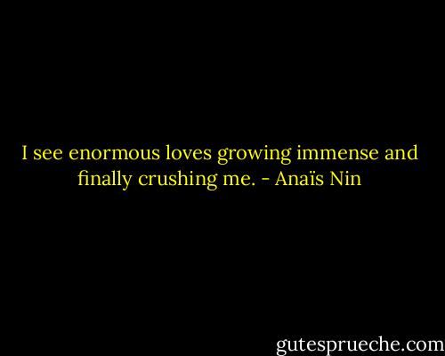 I see enormous loves growing immense and finally crushing me. - Anaïs Nin