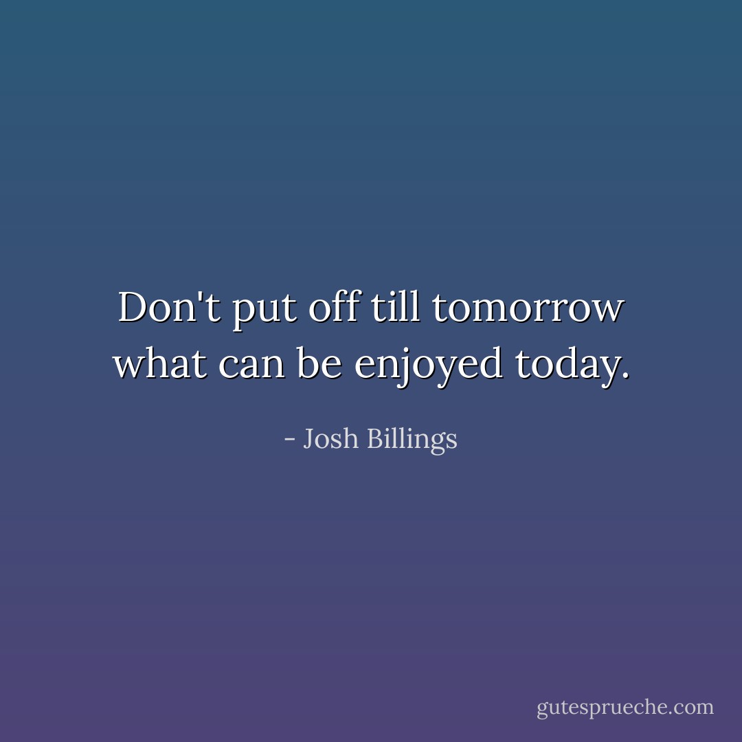 Don't put off till tomorrow what can be enjoyed today. - Josh Billings
