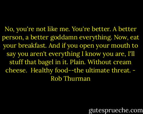 No, you're not like me. You're better. A better person, a better goddamn everything. Now, eat your breakfast. And if you open your mouth to say you aren't everything I know you are, I'll stuff that bagel in it. Plain. Without cream cheese.<br /><br />Healthy food--the ultimate threat. - Rob Thurman