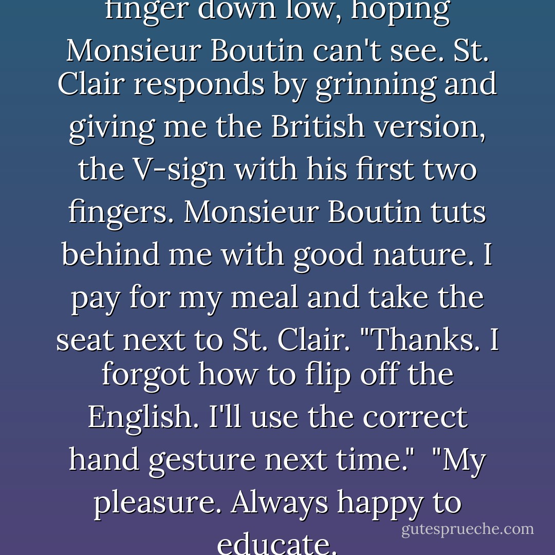 I spin around and give him the finger down low, hoping Monsieur Boutin can't see. St. Clair responds by grinning and giving me the British version, the V-sign with his first two fingers. Monsieur Boutin tuts behind me with good nature. I pay for my meal and take the seat next to St. Clair. "Thanks. I forgot how to flip off the English. I'll use the correct hand gesture next time."<br /><br />"My pleasure. Always happy to educate. - Stephanie Perkins