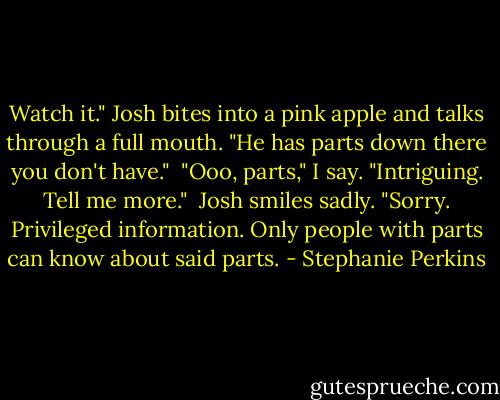Watch it." Josh bites into a pink apple and talks through a full mouth. "He has parts down there you don't have."<br /><br />"Ooo, parts," I say. "Intriguing. Tell me more."<br /><br />Josh smiles sadly. "Sorry. Privileged information. Only people with parts can know about said parts. - Stephanie Perkins