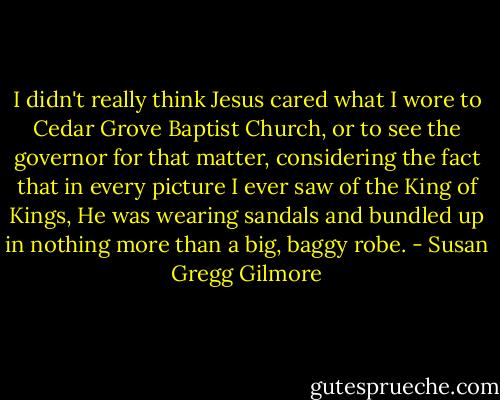 I didn't really think Jesus cared what I wore to Cedar Grove Baptist Church, or to see the governor for that matter, considering the fact that in every picture I ever saw of the King of Kings, He was wearing sandals and bundled up in nothing more than a big, baggy robe. - Susan Gregg Gilmore