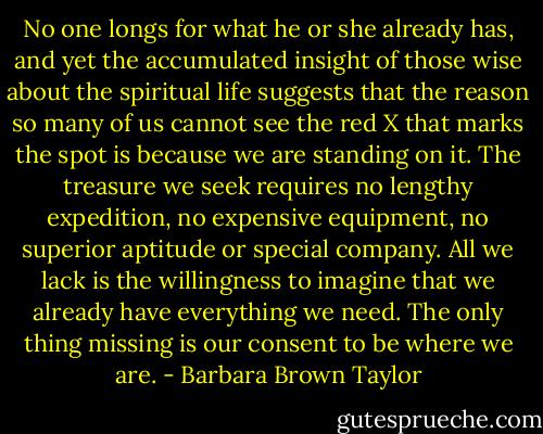 No one longs for what he or she already has, and yet the accumulated insight of those wise about the spiritual life suggests that the reason so many of us cannot see the red X that marks the spot is because we are standing on it. The treasure we seek requires no lengthy expedition, no expensive equipment, no superior aptitude or special company. All we lack is the willingness to imagine that we already have everything we need. The only thing missing is our consent to be where we are. - Barbara Brown Taylor