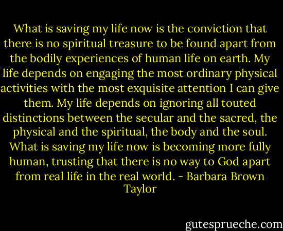What is saving my life now is the conviction that there is no spiritual treasure to be found apart from the bodily experiences of human life on earth. My life depends on engaging the most ordinary physical activities with the most exquisite attention I can give them. My life depends on ignoring all touted distinctions between the secular and the sacred, the physical and the spiritual, the body and the soul. What is saving my life now is becoming more fully human, trusting that there is no way to God apart from real life in the real world. - Barbara Brown Taylor