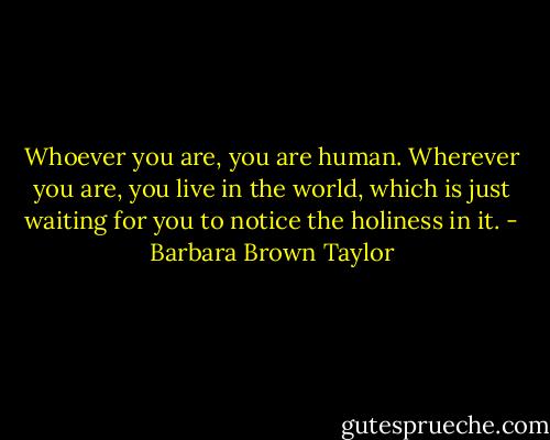 Whoever you are, you are human. Wherever you are, you live in the world, which is just waiting for you to notice the holiness in it. - Barbara Brown Taylor