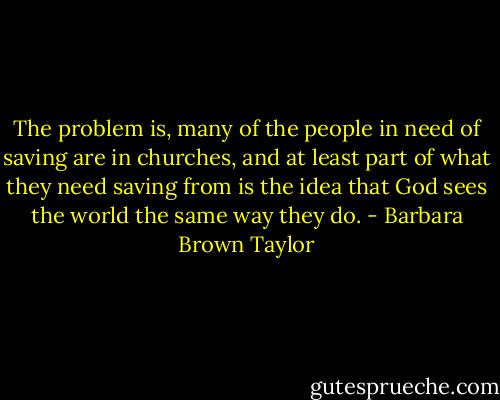 The problem is, many of the people in need of saving are in churches, and at least part of what they need saving from is the idea that God sees the world the same way they do. - Barbara Brown Taylor