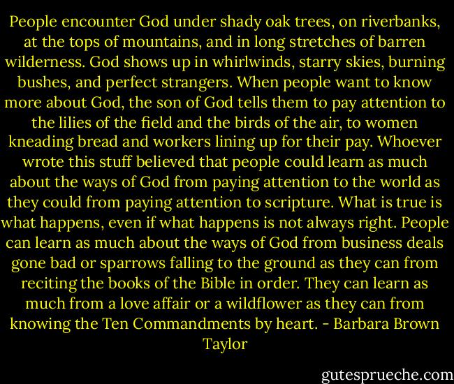 People encounter God under shady oak trees, on riverbanks, at the tops of mountains, and in long stretches of barren wilderness. God shows up in whirlwinds, starry skies, burning bushes, and perfect strangers. When people want to know more about God, the son of God tells them to pay attention to the lilies of the field and the birds of the air, to women kneading bread and workers lining up for their pay. Whoever wrote this stuff believed that people could learn as much about the ways of God from paying attention to the world as they could from paying attention to scripture. What is true is what happens, even if what happens is not always right. People can learn as much about the ways of God from business deals gone bad or sparrows falling to the ground as they can from reciting the books of the Bible in order. They can learn as much from a love affair or a wildflower as they can from knowing the Ten Commandments by heart. - Barbara Brown Taylor